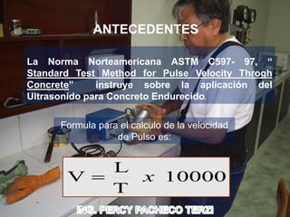 La Norma Norteamericana ASTM C597- 97, “
Standard Test Method for Pulse Velocity Throgh
Concrete” instruye sobre la aplicación del
Ultrasonido para Concreto Endurecido.
ANTECEDENTES
10000
T
L
V x
Formula para el calculo de la velocidad
de Pulso es:
 