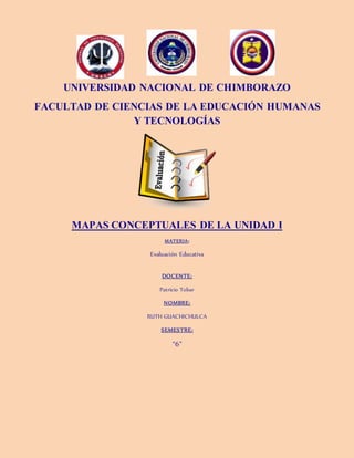 UNIVERSIDAD NACIONAL DE CHIMBORAZO
FACULTAD DE CIENCIAS DE LA EDUCACIÓN HUMANAS
Y TECNOLOGÍAS
MAPAS CONCEPTUALES DE LA UNIDAD I
MATERIA:
Evaluación Educativa
DOCENTE:
Patricio Tobar
NOMBRE:
RUTH GUACHICHULCA
SEMESTRE:
“6”
 