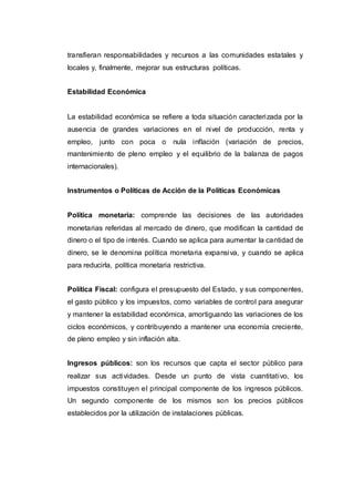 transfieran responsabilidades y recursos a las comunidades estatales y
locales y, finalmente, mejorar sus estructuras políticas.
Estabilidad Económica
La estabilidad económica se refiere a toda situación caracterizada por la
ausencia de grandes variaciones en el nivel de producción, renta y
empleo, junto con poca o nula inflación (variación de precios,
mantenimiento de pleno empleo y el equilibrio de la balanza de pagos
internacionales).
Instrumentos o Políticas de Acción de la Políticas Económicas
Política monetaria: comprende las decisiones de las autoridades
monetarias referidas al mercado de dinero, que modifican la cantidad de
dinero o el tipo de interés. Cuando se aplica para aumentar la cantidad de
dinero, se le denomina política monetaria expansiva, y cuando se aplica
para reducirla, política monetaria restrictiva.
Política Fiscal: configura el presupuesto del Estado, y sus componentes,
el gasto público y los impuestos, como variables de control para asegurar
y mantener la estabilidad económica, amortiguando las variaciones de los
ciclos económicos, y contribuyendo a mantener una economía creciente,
de pleno empleo y sin inflación alta.
Ingresos públicos: son los recursos que capta el sector público para
realizar sus actividades. Desde un punto de vista cuantitativo, los
impuestos constituyen el principal componente de los ingresos públicos.
Un segundo componente de los mismos son los precios públicos
establecidos por la utilización de instalaciones públicas.
 