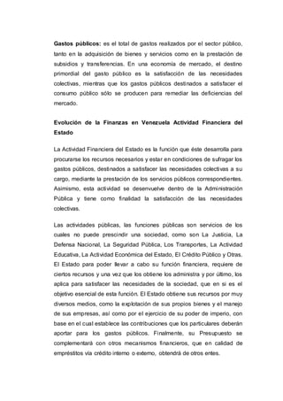 Gastos públicos: es el total de gastos realizados por el sector público,
tanto en la adquisición de bienes y servicios como en la prestación de
subsidios y transferencias. En una economía de mercado, el destino
primordial del gasto público es la satisfacción de las necesidades
colectivas, mientras que los gastos públicos destinados a satisfacer el
consumo público sólo se producen para remediar las deficiencias del
mercado.
Evolución de la Finanzas en Venezuela Actividad Financiera del
Estado
La Actividad Financiera del Estado es la función que éste desarrolla para
procurarse los recursos necesarios y estar en condiciones de sufragar los
gastos públicos, destinados a satisfacer las necesidades colectivas a su
cargo, mediante la prestación de los servicios públicos correspondientes.
Asimismo, esta actividad se desenvuelve dentro de la Administración
Pública y tiene como finalidad la satisfacción de las necesidades
colectivas.
Las actividades públicas, las funciones públicas son servicios de los
cuales no puede prescindir una sociedad, como son La Justicia, La
Defensa Nacional, La Seguridad Pública, Los Transportes, La Actividad
Educativa, La Actividad Económica del Estado, El Crédito Público y Otras.
El Estado para poder llevar a cabo su función financiera, requiere de
ciertos recursos y una vez que los obtiene los administra y por último, los
aplica para satisfacer las necesidades de la sociedad, que en si es el
objetivo esencial de esta función. El Estado obtiene sus recursos por muy
diversos medios, como la explotación de sus propios bienes y el manejo
de sus empresas, así como por el ejercicio de su poder de imperio, con
base en el cual establece las contribuciones que los particulares deberán
aportar para los gastos públicos. Finalmente, su Presupuesto se
complementará con otros mecanismos financieros, que en calidad de
empréstitos vía crédito interno o externo, obtendrá de otros entes.
 