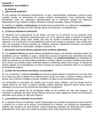 Unidad #2: “”
Cuestionario de la Unidad 2
A) Proteínas
1. ¿Qué son las proteínas?
R= Las proteínas son estructuras biopoliméricas, es decir, macromoléculas constituidas a partir de varios
conjuntos lineales de aminoácidos de manera repetitiva (comportándose como monómeros). Estas
biomoléculas están son expresadas mayoritariamente por la información genética del organismo,
determinando en gran medida el conjunto estructural y funcional de células, tejidos y el organismo.
Se clasifican en simples u holoproteínas (formadas solo por aminoácidos, p. ej. albúmina) y conjugadas o
heteroproteínas (formadas por otras moléculas ajenas a aminoácidos, p. ej. lipoproteínas).
2. ¿Cuál es su importancia nutricional?
R= Intervienen en la estructuración de las células, así como en la secreción de sus productos como
hormonas, enzimas, anticuerpos, neurotransmisores, etc. En el organismo ayuda a mantener la regulación
interna de músculos, huesos, tejido, cabello, piel, uñas, etc. Ayudan a mantener el balance de agua en el
organismo y en la producción de inmunoglobulinas gamma para proteger al organismo, entro muchas más.
Entre sus principales funciones destacan las catalíticas (enzimas), reguladoras (hormonas), de transporte
(albúmina, hemoglobina), estructurales (colágeno, queratina), etc.
3. Descripción de la forma fibrosa y globular de las proteínas. (Ejemplos).
R= Las proteínas fibrosas presentan cadenas polipeptídicas largas y una estructura secundaria atípica. Se
caracterizan por ser insolubles en agua y disoluciones acuosas. El ejemplo más característico de estas
proteínas es el colágeno (proteína en forma de fibra flexible). Las proteínas globulares se caracterizan por
doblar sus cadenas en una forma esférica apretada o compacta dejando sus grupos hidrófobos hacia dentro
de la misma y los hidrófilos afuera, haciéndola soluble en disolventes polares como el agua. Un ejemplo de
proteína globular es la hemoglobulina (en forma compacta es capaz de distribuirse mejor en el organismo
para transportar oxígeno).
4. ¿Cuáles son las proteínas esenciales y no esenciales?
R= Los aminoácidos o proteínas esenciales son los que no puede sintetizar el organismo por sí mismo. Esto
da a indicar que solo se obtienen de la ingesta directa a través de la dieta. La arginina, histidina, isoleucina,
leucina, lisina, metionina, fenilalaina, treonina, triptófano y la valina son los aminoácidos esenciales.
Los aminoácidos no esenciales son aquellos que el cuerpo puede sintetizar y que no necesita hacer la
ingesta directa en una dieta. La alanina, aspartato, cisteína, glutamato, glutamina, glicina, prolina, serina,
asparagina y la tirosina son los aminoácidos disponibles en el organismo.
Las proteínas que aportan los 20 aminoácidos totales, se les considera de “alto valor biológico”. Se
encuentran en alimentos de origen animal. Mientras que los de origen vegetal que carecen de aminoácidos
esenciales se les conoce de “bajo valor biológico”.
5. ¿Las proteínas se absorben en que forma?
R= La digestión inicia en el estómago, cuando el pepsinógeno se convierte en pepsina por la acción del HCl
y continúa por la acción de la tripsina y quimiotripsina en el intestino. Las proteínas son degradadas a
péptidos más pequeños por estas enzimas, y estos aminoácidos obtenidos son absorbidos por el epitelio
gastrointestinal. Entre mayor sea la fuente de proteínas, habrá mayor absorción de aminoácidos.
 