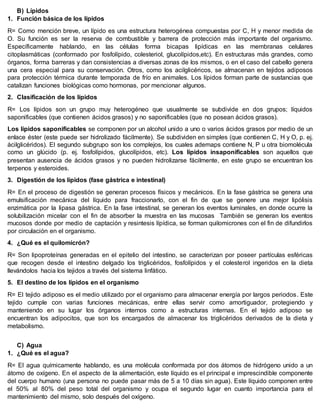 B) Lípidos
1. Función básica de los lípidos
R= Como mención breve, un lípido es una estructura heterogénea compuestas por C, H y menor medida de
O. Su función es ser la reserva de combustible y barrera de protección más importante del organismo.
Específicamente hablando, en las células forma bicapas lipídicas en las membranas celulares
citoplasmáticas (conformado por fosfolípido, colesteriol, glucolípidos,etc). En estructuras más grandes, como
órganos, forma barreras y dan consistencias a diversas zonas de los mismos, o en el caso del cabello genera
una cera especial para su conservación. Otros, como los acilglicéricos, se almacenan en tejidos adiposos
para protección térmica durante temporada de frío en animales. Los lípidos forman parte de sustancias que
catalizan funciones biológicas como hormonas, por mencionar algunos.
2. Clasificación de los lípidos
R= Los lípidos son un grupo muy heterogéneo que usualmente se subdivide en dos grupos; líquidos
saponificables (que contienen ácidos grasos) y no saponificables (que no posean ácidos grasos).
Los lípidos saponificables se componen por un alcohol unido a uno o varios ácidos grasos por medio de un
enlace éster (este puede ser hidrolizado fácilmente). Se subdividen en simples (que contienen C, H y O, p. ej.
ácilglicéridos). El segundo subgrupo son los complejos, los cuales ademaps contiene N, P u otra biomolécula
como un glúcido (p. ej. fosfolípidos, glucolípidos, etc). Los lípidos insaponificables son aquellos que
presentan ausencia de ácidos grasos y no pueden hidrolizarse fácilmente, en este grupo se encuentran los
terpenos y esteroides.
3. Digestión de los lípidos (fase gástrica e intestinal)
R= En el proceso de digestión se generan procesos físicos y mecánicos. En la fase gástrica se genera una
emulsificación mecánica del líquido para fraccionarlo, con el fin de que se genere una mejor lipólisis
enzimática por la lipasa gástrica. En la fase intestinal, se generan los eventos luminales, en donde ocurre la
solubilización micelar con el fin de absorber la muestra en las mucosas También se generan los eventos
mucosos donde por medio de captación y resintesis lípídica, se forman quilomicrones con el fin de difundirlos
por circulación en el organismo.
4. ¿Qué es el quilomicrón?
R= Son lipoproteínas generadas en el epitelio del intestino, se caracterizan por poseer partículas esféricas
que recogen desde el intestino delgado los triglicéridos, fosfolípidos y el colesterol ingeridos en la dieta
llevándolos hacia los tejidos a través del sistema linfático.
5. El destino de los lípidos en el organismo
R= El tejido adiposo es el medio utilizado por el organismo para almacenar energía por largos periodos. Este
tejido cumple con varias funciones mecánicas, entre ellas servir como amortiguador, protegiendo y
manteniendo en su lugar los órganos internos como a estructuras internas. En el tejido adiposo se
encuentran los adipocitos, que son los encargados de almacenar los triglicéridos derivados de la dieta y
metabolismo.
C) Agua
1. ¿Qué es el agua?
R= El agua químicamente hablando, es una molécula conformada por dos átomos de hidrógeno unido a un
átomo de oxígeno. En el aspecto de la alimentación, este líquido es el principal e imprescindible componente
del cuerpo humano (una persona no puede pasar más de 5 a 10 días sin agua). Este líquido componen entre
el 50% al 80% del peso total del organismo y ocupa el segundo lugar en cuanto importancia para el
mantenimiento del mismo, solo después del oxígeno.
 