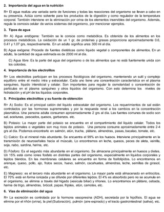2. Importancia del agua en la nutrición
R= El agua realiza una variada serie de funciones y todas las reacciones del organismo se llevan a cabo en
su presencia. Actúa como solvente para los productos de la digestión y como regulador de la temperatura
corporal. También interviene en la eliminación por orina de los elementos inservibles del organismo. Además,
regula la osmosis celular de varios sistemas del organismo, por mencionar ejemplos.
3. Tipos de agua
R= A) Agua endógena: También se le conoce como metabólica. Es obtenida de los alimentos en los
procesos metabólicos. La oxidación de un 1 gr, de proteínas y grasas proporciona aproximadamente 0.6,
0.41 y 1.07 grs, respectivamente. En un adulto significa unos 300 ml al día.
B) Agua exógena: Procede de fuentes dietéticas como líquido vegetal o componentes de alimentos. En un
adulto, la cantidad de agua estimada es de 2000 ml al día.
C) Agua libre: Es la parte del agua del organismo o de los alimentos que no está fuertemente unida con
los coloides.
4. Importancia de los electrolitos
R= Los electrolitos participan en los procesos fisiológicos del organismo, manteniendo un sutil y complejo
equilibrio entre el medio intra y extracelular. Cada uno tiene una concentración característica en el plasma
sanguíneo, líquido intersticial y celular. Son importantes para regular la osmolaridad o concentración de
partículas en el plasma sanguíneo y otros líquidos del organismo. Con esto determina los niveles de
hidratación y el pH de los líquidos corporales.
5. Principales electrolitos y su fuente de obtención
R= A) Sodio: Es el principal catión del líquido extracelular del organismo. Los requerimientos de sal están
controlados por las hormonas suprerrenales y por la respuesta renal a los cambios en la concentración
plasmática. Una persona adulta consumen aproximadamente 2 grs al día. Las fuentes comunes de sodio son
sal, aceitunas, pescados, quesos, garbanzos. etc.
B) Potasio: La mayor parte del potasio se encuentra en el compartimiento del líquido celular. Todos los
tejidos animales o vegetales son muy ricos de potasio. Una persona consume aproximadamente entre 2-4
grs al día. Podemos encontrarlo en salmón, atún, trucha, plátano, almendras, pasas, bacalao, tomate, etc.
C) Calcio: Es el mineral más abundante. Se encuentra el 99% en los huesos. Interviene principalmente en la
transmisión de neuroseñales hacia el músculo. Lo encontramos en leche, quesos, peces de aleta, vainilla,
soja, nabo, sardina, harina, etc.
D) Fósforo: Es el segundo más abundante en el organismo. Se almacena principalmente en huesos y dietes.
Un 15% está como iones fosfato en distintas partes del organismo, especialmente en líquidos corporales y
tejidos blandos. En las membranas celulares se encuentra en forma de fosfolípidos. Lo encontramos en
arenque, queso, pollo, ajo, frutos secos, huevo, salmón, cacahuates, almendras, leche, semillas de girasol,
etc.
E) Magnesio: es el tercero más abundante en el organismo. La mayor parte está almacenado en eritrocitos.
El 70% está en forma ionizada y se difunde por diferentes tejidos. El 4% es absorbido pero no se acumula en
el organismo, se elimina a través del hígado (vesicula biliar) y riñones. Lo encontramos en plátano, cebada,
harina de trigo, almendras, brócoli, papas, frijoles, atún, camotes, etc.
6. Vías de eliminación del agua
R= La excreción es controlada por la hormona vasopresina (ADH), secretada por la hipófisis. El agua se
elimina por el riñón (orina), la piel (Sudoración), pulmón (aire expirado) y el tracto gastrointestinal (saliva), etc.
 