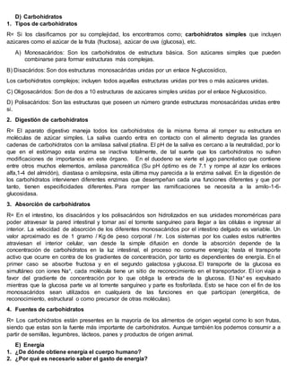 D) Carbohidratos
1. Tipos de carbohidratos
R= Si los clasificamos por su complejidad, los encontramos como; carbohidratos simples que incluyen
azúcares como el azúcar de la fruta (fructosa), azúcar de uva (glucosa), etc.
A) Monosacáridos: Son los carbohidratos de estructura básica. Son azúcares simples que pueden
combinarse para formar estructuras más complejas.
B) Disacáridos: Son dos estructuras monosacáridas unidas por un enlace N-glucosídico,
Los carbohidratos complejos; incluyen todos aquellas estructuras unidas por tres o más azúcares unidas.
C) Oligosacáridos: Son de dos a 10 estructuras de azúcares simples unidas por el enlace N-glucosídico.
D) Polisacáridos: Son las estructuras que poseen un número grande estructuras monosacáridas unidas entre
si.
2. Digestión de carbohidratos
R= El aparato digestivo maneja todos los carbohidratos de la misma forma al romper su estructura en
moléculas de azúcar simples. La saliva cuando entra en contacto con el alimento degrada las grandes
cadenas de carbohidratos con la amilasa salival ptialina. El pH de la saliva es cercano a la neutralidad, por lo
que en el estómago esta enzima se inactiva totalmente, de tal suerte que los carbohidratos no sufren
modificaciones de importancia en este órgano. En el duodeno se vierte el jugo pancréatico que contiene
entre otros muchos elementos, amilasa pancreática (Su pH óptimo es de 7.1 y rompe al azar los enlaces
alfa,1-4 del almidón), diastasa o amilopsina, esta última muy parecida a la enzima salival. En la digestión de
los carbohidratos intervienen diferentes enzimas que desempeñan cada una funciones diferentes y que por
tanto, tienen especificidades diferentes. Para romper las ramificaciones se necesita a la amilo-1-6-
glucosidasa.
3. Absorción de carbohidratos
R= En el intestino, los disacáridos y los polisacáridos son hidrolizados en sus unidades monoméricas para
poder atravesar la pared intestinal y tomar así el torrente sanguíneo para llegar a las células e ingresar al
interior. La velocidad de absorción de los diferentes monosacáridos por el intestino delgado es variable. Un
valor aproximado es de 1 gramo / Kg de peso corporal / hr. Los sistemas por los cuales estos nutrientes
atraviesan el interior celular, van desde la simple difusión en donde la absorción depende de la
concentración de carbohidratos en la luz intestinal, el proceso no consume energía; hasta el transporte
activo que ocurre en contra de los gradientes de concentración, por tanto es dependientes de energía. En el
primer caso se absorbe fructosa y en el segundo galactosa y glucosa. El transporte de la glucosa es
simultáneo con iones Na+, cada molécula tiene un sitio de reconocimiento en el transportador. El ion viaja a
favor del gradiente de concentración por lo que obliga la entrada de la glucosa. El Na+ es expulsado
mientras que la glucosa parte va al torrente sanguíneo y parte es fosforilada. Esto se hace con el fin de los
monosacáridos sean utilizados en cualquiera de las funciones en que participan (energética, de
reconocimiento, estructural o como precursor de otras moléculas).
4. Fuentes de carbohidratos
R= Los carbohidratos están presentes en la mayoría de los alimentos de origen vegetal como lo son frutas,
siendo que estas son la fuente más importante de carbohidratos. Aunque también los podemos consumir a a
partir de semillas, legumbres, lácteos, panes y productos de origen animal.
E) Energía
1. ¿De dónde obtiene energía el cuerpo humano?
2. ¿Por qué es necesario saber el gasto de energía?
 