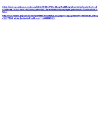 https://books.google.com.mx/books?id=txKXD0mWGhoC&pg=PA42&dq=alimento+definicion&hl=es&
sa=X&ei=KZfuVJixJMacyATYroDoDA&ved=0CBsQ6AEwAA#v=onepage&q=alimento%20definicion&f=
false
http://www.madrid.org/cs/Satellite?cid=1161769234512&language=es&pagename=PortalSalud%2FPag
e%2FPTSA_pintarContenidoFinal&vest=1156329829929
 