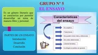 GRUPO Nº 5
EL ENSAYO
Es un género literario que
se caracteriza por permitir
desarrollar un tema de
manera libre y personal.
PARTES DE UN ENSAYO
Introducciòn
Desarrollo
Conclusiòn
 