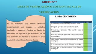 GRUPO Nº 7
LISTA DE VERIFICACIÓN O COTEJO Y ESCALA DE
VERIFICACIÓN
Es un instrumento que permite identificar
comportamiento con respecto a actitudes,
habilidades y destrezas. Contiene un listado de
indicadores de logro en el que se constata, en un
solo momento, la presencia o ausencia de estos
mediante la actuación de alumno y alumna.
 