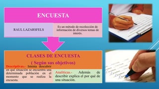 CLASES DE ENCUESTA
( Según sus objetivos)
Descriptivas.- Intenta descubrir
en qué situación se encuentra una
determinada población en el
momento que se realiza la
encuesta.
Analíticas.- Además de
describir explica el por qué de
una situación.
ENCUESTA
RAUL LAZARSFELS
Es un método de recolección de
información de diversos temas de
interés.
 