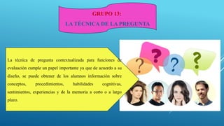 GRUPO 13:
LA TÉCNICA DE LA PREGUNTA
La técnica de pregunta contextualizada para funciones de
evaluación cumple un papel importante ya que de acuerdo a su
diseño, se puede obtener de los alumnos información sobre
conceptos, procedimientos, habilidades cognitivas,
sentimientos, experiencias y de la memoria a corto o a largo
plazo.
 