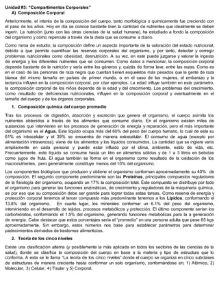 Unidad #3: “Compartimentos Corporales”
A) Composición Corporal
Anteriormente, el interés de la composición del cuerpo, tanto morfológica o químicamente fue creciendo con
el paso de los años. Hoy en día se conoce bastante bien la cantidad de nutrientes que idealmente se deben
ingerir. La nutrición (junto con las otras ciencias de la salud humana), ha estudiado a fondo la composición
del organismo y cómo repercute a través de la dieta que se consume a diario.
Como rama de estudio, la composición define un aspecto importante de la valoración del estado nutricional,
debido a que permite cuantificar las reservas corporales del organismo, y por tanto, detectar y corregir
problemas nutricionales como obesidad, desnutrición. A su vez, en este puede juzgarse y valorar la ingesta
de energía y los diferentes nutrientes que se consumen. Como datos a mencionar, la composición corporal
depende bastante de la nutrición y varía entre los géneros y, quizás de forma leve, entre las razas. Como es
en el caso de las personas de raza negra que cuentan tienen esqueletos más pesados que la gente de raza
blanca del mismo tamaño en países de primer mundo, o en el caso de las mujeres, el embarazo y la
lactancia influyen en la composición corporal, por citar ejemplos. La edad influye también en este parámetro,
la composición corporal de los niños depende de la edad y del crecimiento. Los problemas del crecimiento,
como resultado de deficiencias nutricionales, influyen en la composición corporal y eventualmente en el
tamaño del cuerpo y de los órganos corporales.
1. Composición química del cuerpo promedio
Tras los procesos de digestión, absorción y excreción que genera el organismo, el cuerpo asimila los
nutrientes obtenidos a través de los alimentos que consume diario. En el organismo existen miles de
sustancias que intervienen en los procesos de generación de energía y reparación, pero el más importante
del organismo es el Agua. Este líquido ocupa más del 60% del peso del cuerpo humano, lo cual de este su
61% es intracelular y el 39% se encuentra de manera extracelular. El consumo de agua (excepto por
alimentación intravenosa), viene de los alimentos y los líquidos consumidos. La cantidad que se ingiere varía
ampliamente en cada persona y puede estar influido por el clima, ambiente, estilo de vida, etc.
Frecuentemente, este líquido se consume hasta un litro en alimentos sólidos y de 1 a 3 litros en bebidas
como jugos de fruta. El agua también se forma en el organismo como resultado de la oxidación de los
macronutrientes, pero generalmente constituye menos del 10% del organismo.
Los componentes biológicos que producen y obtiene el organismo conforman aproximadamente su 40% de
composición. El segundo componente predominante son las Proteínas, principales compuestos reguladores
de la fisiología del organismo, ocupando un 17% la composición total. Éste compuesto se distribuye por todo
el organismo para generar las funciones enzimáticas, de crecimiento y reguladoras de la maquinaria química,
es por eso que su composición debe ser grande para lograr todas estas tareas. Como reserva de energía y
protección corporal tenemos al tercer compuesto más predominante tenemos a los Lípidos, conformando el
13.8% del organismo. En cuarto lugar, los minerales conformar un 6.1% del peso del organismo,
interviniendo en el desarrollo de tejidos, procesos metabólicos y protección. El último componente serían los
carbohidratos, conformando el 1.5% del organismo, generando funciones metabólicas para la a generación
de energía. Cabe destacar que estos porcentajes sería el “promedio” en una persona adulta que pese 65 kgs
aproximadamente. Sin embargo, estos números nos base para establecer parámetros para determinar
padecimientos derivados de trastornos alimenticios.
2. Teoría de los cinco niveles
Existe una clasificación alterna (y posiblemente la más aplicada en todos los sectores de las ciencias de la
salud), donde se clasifica la composición del cuerpo en base a la materia y tipo de estructura que lo
conforma. A esta se le llama “La teoría de los cinco niveles” donde el cuerpo se organiza en cinco subclases
de estructuras de manera creciente hasta conformar un solo organismo, conformándose en; 1) Atómico, 2)
Molecular, 3) Celular, 4) Tisular y 5) Corporal.
 