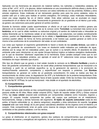 Aplicando con los fenómenos de absorción de material nutritivo, los nutrientes y metabolitos celulares, tal
como el Na+, el K+, el Cl- y la glucosa, deben mantenerse en una concentración definida afuera y dentro de la
célula. Un ejemplo de la intervención de la ósmosis con estos nutrientes es con las proteínas, fosfatos y otros
aniones orgánicos. Estas moléculas al ser demasiado grandes para para los poros celulares, estos no
pueden salir por si solos para realizar el cambio energético. Sin embargo, estas moléculas intracelulares,
crean una carga negativa fija en el interior celular. Esto atrae cationes que se acumulan en mayor
concentración en el interior de la célula, favoreciendo la generación de un gradiente en el interior y por ende,
se genera una exósmosis para poder generar el cambio osmótico.
Durante la ósmosis celular puede experimentarse un efecto en el cual el intervalo osmótico genera una
alteración en la estructura de celular, a este se le conoce como Tonicidad. La tonicidad más común es la
Isotónica, en la cual la célula mantiene su estructura original y el cambio de material extra e intracelular se
realiza libremente por la membrana celular al ser metabolizada. Las soluciones, con solutos osmóticamente
activos, pueden ser hipotónicas (expansión de la célula) o hipertónicas (disminución de la célula). Estos
cambios pueden alterar de forma de forma permanente, a tal manera que, pueden generar un daño en la
misma si las condiciones de la concentración del soluto no son controladas.
Los iones que ingresan al organismo generalmente lo hacen a través de los canales iónicos, que están a
favor del gradiente de concentración. Los iones en disolución están rodeados por moléculas de agua,
atraídas por la carga del ión (naturaleza polar), que se suman a su tamaño efecto. El abandono de este
ambiente polar para introducirse en uno apolar (bicapa lipídica) implica un balance energético desfavorable,
por lo que se necesitan “aberturas” especiales en la membrana. Estos canales excluyen iones que no son
compatibles a su naturaleza proteíca, por ejemplo el canal de K+ selecciona iones porque excluye los
hidratados de mayor diámetro que el poro.
Otro tipo de difusión que se genera a nivel celular durante la osmosis es la Difusión facilitada y ocurre a
favor del gradiente concentración. Este tipo de canal utiliza proteínas transportadoras que se incorporan a la
membrana a partir de un estímulo específico (p. ej. la generación de ejercicio o la promoción de
insulina).Presenta saturación, competencia y especificidad con respecto a proteínas. Las Bombas
transportadores se generan en contra de un gradiente concentración. En estas se realiza una fase de
reconocimiento de ciertos iones, la degradación de ATP y la fosforilación de la proteína transportadora. Esta
bomba libera o absorbe el ion transporado hacia el lado opuesto celular. Entre las bombas más importantes
está la de Na+/K+ ATPasa, la cual se mencionará más detalle en el apartado de electrolitos.
C) Compartimientos
1. Compartiemtos generales
El cuerpo humano está dividido en tres compartimientos que en conjunto conforman el peso corporal en una
persona adulta de 65 kilos; Masa celular corporal (55%), Tejido de soporte celular (30%) y Grasa corporal
(15%). La masa celular corporal está constituida por componentes celulares como músculos, órganos y
sangre. El conjunto tinsular comprende las partes del cuerpo que participan en el metabolismo,
funcionamiento, trabajo y demás funciones del organismo. El tejido de soporte extracelular costa de dos
partes, el líquido extracelular (p. ej. plasma sanguíneo), esqueleto y otras estructuras de soporte. La grasa
corporal está casi toda debajo de la piel (grasa subcutánea) alrededor de los órganos como el intestino y el
corazón. Este compartimiento sirve en parte como reserva de energía, también se encuentran pequeñas
cantidades en las paredes celulares o en los nervios.
2. Compartimientos relacionados con grasa corporal
La grasa al distribuirse en el organismo, genera dos subtipos de compartimientos que promueven las
actividades de reserva y energéticas del organismo, la cual su suma constituye el peso corporal.
 