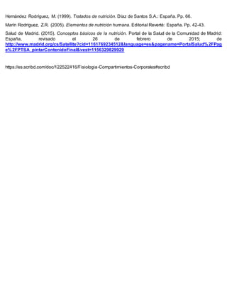 Hernández Rodríguez, M. (1999). Tratados de nutrición. Díaz de Santos S.A.: España. Pp. 66.
Marín Rodríguez, Z.R. (2005). Elementos de nutrición humana. Editorial Reverté: España. Pp. 42-43.
Salud de Madrid. (2015). Conceptos básicos de la nutrición. Portal de la Salud de la Comunidad de Madrid:
España, revisado el 26 de febrero de 2015; de
http://www.madrid.org/cs/Satellite?cid=1161769234512&language=es&pagename=PortalSalud%2FPag
e%2FPTSA_pintarContenidoFinal&vest=1156329829929
https://es.scribd.com/doc/122522416/Fisiologia-Compartimientos-Corporales#scribd
 
