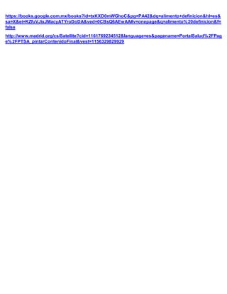 https://books.google.com.mx/books?id=txKXD0mWGhoC&pg=PA42&dq=alimento+definicion&hl=es&
sa=X&ei=KZfuVJixJMacyATYroDoDA&ved=0CBsQ6AEwAA#v=onepage&q=alimento%20definicion&f=
false
http://www.madrid.org/cs/Satellite?cid=1161769234512&language=es&pagename=PortalSalud%2FPag
e%2FPTSA_pintarContenidoFinal&vest=1156329829929
 