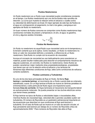 Fluidos Newtonianos
Un fluido newtoniano es un fluido cuya viscosidad puede considerarse constante
en el tiempo. Los fluidos newtonianos son uno de los fluidos más sencillos de
describir. La curva que muestra la relación entre el esfuerzo o cizalla contra
su velocidad de deformación es lineal. El mejor ejemplo de este tipo de fluidos es
el agua en contraposición al pegamento, la miel o los geles y sangreque son
ejemplos de fluido no newtoniano.
Un buen número de fluidos comunes se comportan como fluidos newtonianos bajo
condiciones normales de presión y temperatura: el aire, el agua, la gasolina,
el vino y algunos aceites minerales.

Fluidos No Newtonianos
Un fluido no newtoniano es aquel fluido cuya viscosidad varía con la temperatura y
la tensión cortante que se le aplica. Como resultado, un fluido no newtoniano no
tiene un valor de viscosidad definido y constante, a diferencia de un fluido
newtoniano. Este fluido no cumple con la ecuación de viscosidad.
Aunque el concepto de viscosidad se usa habitualmente para caracterizar un
material, puede resultar inadecuado para describir el comportamiento mecánico de
algunas sustancias, en concreto, los fluidos no newtonianos. Estos fluidos se
pueden caracterizar mejor mediante otras propiedadesreológicas, propiedades
que tienen que ver con la relación entre el esfuerzo y los tensores de
tensiones bajo diferentes condiciones de flujo, tales como condiciones de esfuerzo
cortante oscilatorio.
Fluidos Laminares y Turbulentos
Es uno de los dos tipos principales de flujo en fluido. Se llama flujo
laminar o corriente laminar, al movimiento de un fluido cuando éste es ordenado,
estratificado, suave. En un flujo laminar el fluido se mueve en láminas paralelas sin
entremezclarse y cada partícula de fluido sigue una trayectoria suave,
llamada línea de corriente. En flujos laminares el mecanismo de transporte lateral
es exclusivamente molecular. Se puede presentar en las duchas eléctricas vemos
que tienen lineas paralelas
El flujo laminar es típico de fluidos a velocidades bajas o viscosidades altas,
mientras fluidos de viscosidad baja, velocidad alta o grandes caudales suelen ser
turbulentos. El número de Reynolds es un parámetro adimensional importante en
las ecuaciones que describen en que condiciones el flujo será laminar o
turbulento. En el caso de fluido que se mueve en un tubo de sección circular, el
flujo persistente será laminar por debajo de un número de Reynolds crítico de
aproximadamente 2040.1 Para números de Reynolds más altos el flujo

 