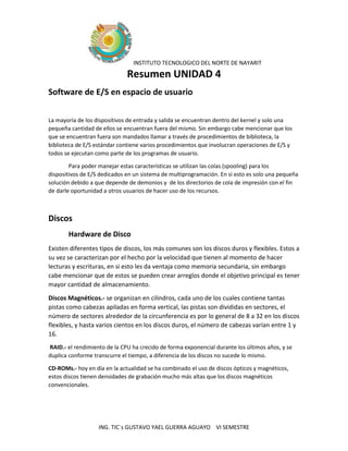 INSTITUTO TECNOLOGICO DEL NORTE DE NAYARIT
ING. TIC´s GUSTAVO YAEL GUERRA AGUAYO VI SEMESTRE
Resumen UNIDAD 4
Software de E/S en espacio de usuario
La mayoría de los dispositivos de entrada y salida se encuentran dentro del kernel y solo una
pequeña cantidad de ellos se encuentran fuera del mismo. Sin embargo cabe mencionar que los
que se encuentran fuera son mandados llamar a través de procedimientos de biblioteca, la
biblioteca de E/S estándar contiene varios procedimientos que involucran operaciones de E/S y
todos se ejecutan como parte de los programas de usuario.
Para poder manejar estas características se utilizan las colas (spooling) para los
dispositivos de E/S dedicados en un sistema de multiprogramación. En si esto es solo una pequeña
solución debido a que depende de demonios y de los directorios de cola de impresión con el fin
de darle oportunidad a otros usuarios de hacer uso de los recursos.
Discos
Hardware de Disco
Existen diferentes tipos de discos, los más comunes son los discos duros y flexibles. Estos a
su vez se caracterizan por el hecho por la velocidad que tienen al momento de hacer
lecturas y escrituras, en si esto les da ventaja como memoria secundaria, sin embargo
cabe mencionar que de estos se pueden crear arreglos donde el objetivo principal es tener
mayor cantidad de almacenamiento.
Discos Magnéticos.- se organizan en cilindros, cada uno de los cuales contiene tantas
pistas como cabezas apiladas en forma vertical, las pistas son divididas en sectores, el
número de sectores alrededor de la circunferencia es por lo general de 8 a 32 en los discos
flexibles, y hasta varios cientos en los discos duros, el número de cabezas varían entre 1 y
16.
RAID.- el rendimiento de la CPU ha crecido de forma exponencial durante los últimos años, y se
duplica conforme transcurre el tiempo, a diferencia de los discos no sucede lo mismo.
CD-ROMs.- hoy en día en la actualidad se ha combinado el uso de discos ópticos y magnéticos,
estos discos tienen densidades de grabación mucho más altas que los discos magnéticos
convencionales.
 