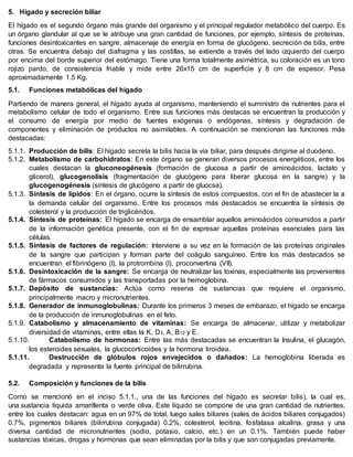 5. Hígado y secreción biliar
El hígado es el segundo órgano más grande del organismo y el principal regulador metabólico del cuerpo. Es
un órgano glandular al que se le atribuye una gran cantidad de funciones, por ejemplo, síntesis de proteínas,
funciones desintoxicantes en sangre, almacenaje de energía en forma de glucógeno, secreción de bilis, entre
otras. Se encuentra debajo del diafragma y las costillas, se extiende a través del lado izquierdo del cuerpo
por encima del borde superior del estómago. Tiene una forma totalmente asimétrica, su coloración es un tono
rojizo pardo, de consistencia friable y mide entre 26x15 cm de superficie y 8 cm de espesor. Pesa
aproximadamente 1.5 Kg.
5.1. Funciones metabólicas del hígado
Partiendo de manera general, el hígado ayuda al organismo, manteniendo el suministro de nutrientes para el
metabolismo celular de todo el organismo. Entre sus funciones más destacas se encuentran la producción y
el consumo de energía por medio de fuentes exógenas o endógenas, síntesis y degradación de
componentes y eliminación de productos no asimilables. A continuación se mencionan las funciones más
destacadas:
5.1.1. Producción de bilis: El hígado secreta la bilis hacia la vía biliar, para después dirigirse al duodeno.
5.1.2. Metabolismo de carbohidratos: En este órgano se generan diversos procesos energéticos, entre los
cuales destacan la gluconeogénesis (formación de glucosa a partir de aminoácidos, lactato y
glicerol), glucogenolisis (fragmentación de glucógeno para liberar glucosa en la sangre) y la
glucogenogénesis (síntesis de glucógeno a partir de gluocsa).
5.1.3. Síntesis de lípidos: En el órgano, ocurre la síntesis de estos compuestos, con el fin de abastecer la a
la demanda celular del organismo. Entre los procesos más destacados se encuentra la síntesis de
colesterol y la producción de triglicéridos.
5.1.4. Síntesis de proteínas: El hígado se encarga de ensamblar aquellos aminoácidos consumidos a partir
de la información genética presente, con el fin de expresar aquellas proteínas esenciales para las
células.
5.1.5. Síntesis de factores de regulación: Interviene a su vez en la formación de las proteínas originales
de la sangre que participan y forman parte del coágulo sanguíneo. Entre los más destacados se
encuentran el fibrinógeno (I), la protrombina (I), proconvertina (VII).
5.1.6. Desintoxicación de la sangre: Se encarga de neutralizar las toxinas, especialmente las provenientes
de fármacos consumidos y las transportadas por la hemoglobina.
5.1.7. Depósito de sustancias: Actúa como reserva de sustancias que requiere el organismo,
principalmente macro y micronutrientes.
5.1.8. Generador de inmunoglobulinas: Durante los primeros 3 meses de embarazo, el hígado se encarga
de la producción de inmunoglobulinas en el feto.
5.1.9. Catabolismo y almacenamiento de vitaminas: Se encarga de almacenar, utilizar y metabolizar
diversidad de vitaminas, entre ellas la K, D3, A, B12 y E.
5.1.10. Catabolismo de hormonas: Entre las más destacadas se encuentran la Insulina, el glucagón,
los esteroides sexuales, la glucocorticoides y la hormona tiroidea.
5.1.11. Destrucción de glóbulos rojos envejecidos o dañados: La hemoglobina liberada es
degradada y representa la fuente principal de bilirrubina.
5.2. Composición y funciones de la bilis
Como se mencionó en el inciso 5.1.1., una de las funciones del hígado es secretar bilis), la cual es,
una sustancia líquida amarillenta o verde oliva. Este líquido se compone de una gran cantidad de nutrientes,
entre los cuales destacan: agua en un 97% de total, luego sales biliares (sales de ácidos biliares conjugados)
0.7%, pigmentos biliares (bilirrubina conjugada) 0.2%, colesterol, lecitina, fosfatasa alcalina, grasa y una
diversa cantidad de micronutrientes (sodio, potasio, calcio, etc.) en un 0.1%. También puede haber
sustancias tóxicas, drogas y hormonas que sean eliminadas por la bilis y que son conjugadas previamente.
 