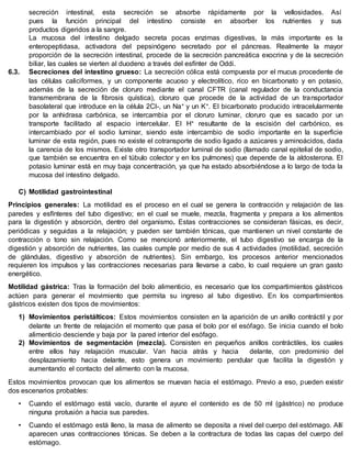 secreción intestinal, esta secreción se absorbe rápidamente por la vellosidades. Así
pues la función principal del intestino consiste en absorber los nutrientes y sus
productos digeridos a la sangre.
La mucosa del intestino delgado secreta pocas enzimas digestivas, la más importante es la
enteropeptidasa, activadora del pepsinógeno secretado por el páncreas. Realmente la mayor
proporción de la secreción intestinal, procede de la secreción pancreática exocrina y de la secreción
biliar, las cuales se vierten al duodeno a través del esfínter de Oddi.
6.3. Secreciones del intestino grueso: La secreción cólica está compuesta por el mucus procedente de
las células caliciformes, y un componente acuoso y electrolítico, rico en bicarbonato y en potasio,
además de la secreción de cloruro mediante el canal CFTR (canal regulador de la conductancia
transmembrana de la fibrosis quística), cloruro que procede de la actividad de un transportador
basolateral que introduce en la célula 2Cl-, un Na+ y un K+. El bicarbonato producido intracelularmente
por la anhidrasa carbónica, se intercambia por el cloruro luminar, cloruro que es sacado por un
transporte facilitado al espacio intercelular. El H+ resultante de la escisión del carbónico, es
intercambiado por el sodio luminar, siendo este intercambio de sodio importante en la superficie
luminar de esta región, pues no existe el cotransporte de sodio ligado a azúcares y aminoácidos, dada
la carencia de los mismos. Existe otro transportador luminal de sodio (llamado canal epitelial de sodio,
que también se encuentra en el túbulo colector y en los pulmones) que depende de la aldosterona. El
potasio luminar está en muy baja concentración, ya que ha estado absorbiéndose a lo largo de toda la
mucosa del intestino delgado.
C) Motilidad gastrointestinal
Principios generales: La motilidad es el proceso en el cual se genera la contracción y relajación de las
paredes y esfínteres del tubo digestivo; en el cual se muele, mezcla, fragmenta y prepara a los alimentos
para la digestión y absorción, dentro del organismo. Estas contracciones se consideran fásicas, es decir,
periódicas y seguidas a la relajación; y pueden ser también tónicas, que mantienen un nivel constante de
contracción o tono sin relajación. Como se mencionó anteriormente, el tubo digestivo se encarga de la
digestión y absorción de nutrientes, las cuales cumple por medio de sus 4 actividades (motilidad, secreción
de glándulas, digestivo y absorción de nutrientes). Sin embargo, los procesos anterior mencionados
requieren los impulsos y las contracciones necesarias para llevarse a cabo, lo cual requiere un gran gasto
energético.
Motilidad gástrica: Tras la formación del bolo alimenticio, es necesario que los compartimientos gástricos
actúen para generar el movimiento que permita su ingreso al tubo digestivo. En los compartimientos
gástricos existen dos tipos de movimientos:
1) Movimientos peristálticos: Estos movimientos consisten en la aparición de un anillo contráctil y por
delante un frente de relajación el momento que pasa el bolo por el esófago. Se inicia cuando el bolo
alimenticio desciende y baja por la pared interior del esófago.
2) Movimientos de segmentación (mezcla). Consisten en pequeños anillos contráctiles, los cuales
entre ellos hay relajación muscular. Van hacia atrás y hacia delante, con predominio del
desplazamiento hacia delante, esto genera un movimiento pendular que facilita la digestión y
aumentando el contacto del alimento con la mucosa.
Estos movimientos provocan que los alimentos se muevan hacia el estómago. Previo a eso, pueden existir
dos escenarios probables:
• Cuando el estómago está vacío, durante el ayuno el contenido es de 50 ml (gástrico) no produce
ninguna protusión a hacia sus paredes.
• Cuando el estómago está lleno, la masa de alimento se deposita a nivel del cuerpo del estómago. Allí
aparecen unas contracciones tónicas. Se deben a la contractura de todas las capas del cuerpo del
estómago.
 