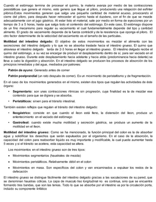 Cuando el estómago termina de procesar el quimio, la materia avanza por medio de las contracciones
pesistálticas que genera el mismo, esto genera que llegue al píloro, produciendo una relajación del esfínter
pilórico.Estos movimientos generan que salga una pequeña cantidad de material acuoso, provocando el
cierre del píloro, para después hacer retroceder el quimio hasta el duodeno, con el fin de que se mezcle
adecuadamente con el jugo gástrico. Al estar listo el material, sale por medio en forma de eyecciones por un
tiempo de 3 a 5 horas, hasta que salga todo el contenido del estómago. En este caso, El estómago dispone
de un fino mecanismo para regular su vaciamiento el cual fundamentalmente depende del tipo y cantidad
alimento. El grado de vaciamiento depende de la fuerza contráctil y de la resistencia que oponga el píloro. El
otro factor determinante de la velocidad del vaciamiento es el tamaño de las partículas.
Motilidad del intestino delgado: El objetivo de estos movimientos es mezclar el alimento con las
secreciones del intestino delgado y lo que no se absorba traslade hacia el intestino grueso. El quimo que
atraviesa el intestino delgado tarda de 2-3 horas en llegar al intestino grueso. El intestino delgado recibe el
quimo del estómago, a su vez se encargar de producir el desplazamiento dentro de sí, para ser vaciado en el
intestino grueso. Durante este desplazamiento hacia adelante y hacia atrás (predominancia hacia delante) se
lleva a cabo la digestión y absorción. En el intestino delgado se producen los procesos de absorción de los
principios inmediatos y del agua, mediados por patrones:
Patrón de ayuno: Generado antes de comer
Patrón postprandial (un rato después de comer). Es un movimiento de peristaltismo y de fragmentación.
En el caso de los movimientos generados en el mismo, existen dos tipos que regulan las actividades de éste
órgano:
• Segmentario: son unas contracciones rítmicas sin progresión, cuya finalidad es la de mezclar ese
contenido para que se digiera y se absorba.
• Peristálticos: sirven para el tránsito intestinal.
También existen reflejos que regulan el tránsito del intestino delgado:
• Ileogástrico: consiste en que cuando el íleon está lleno, la distensión del íleon, produce un
enlentecimiento en el vaciado del estómago
• Gastroileal: cuando existe mucha motilidad y secreción gástrica, se produce un aumento de la
motilidad en el íleon.
Motilidad del intestino grueso: Como se ha mencionado, la función principal del colon es la de absorber
agua y solidificar los desechos que serán expulsados por el organismo. En el caso de la absorción, la
capacidad del colon para reabsorber líquido es muy importante y modificable, la cual puede aumentar hasta
5 veces y si el tránsito se acelera, esta capacidad se altera.
Los movimientos en el intestino grueso son de tres tipos:
 Movimientos segmentarios (haustrales de mezcla)
 Movimientos peristálticos. Relativamente débil en el colon
 Movimientos en masa. Son específicos del colon y van encaminados a expulsar los restos de la
defecación
El intestino grueso se distingue fácilmente del intestino delgado gracias a las saculaciones de su pared, que
se denominan haustras cólicas. La capa de musculo liso longitudinal no es continua, sino que se encuentra
formando tres bandas, que son las tenias. Todo lo que se absorbe por el intestino va por la circulación porta,
incluido su componente linfático
 