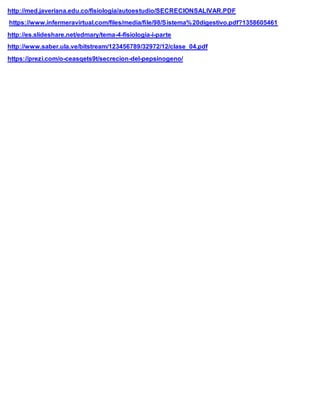 http://med.javeriana.edu.co/fisiologia/autoestudio/SECRECIONSALIVAR.PDF
https://www.infermeravirtual.com/files/media/file/98/Sistema%20digestivo.pdf?1358605461
http://es.slideshare.net/edmary/tema-4-fisiologia-i-parte
http://www.saber.ula.ve/bitstream/123456789/32972/12/clase_04.pdf
https://prezi.com/o-ceasqets9t/secrecion-del-pepsinogeno/
 