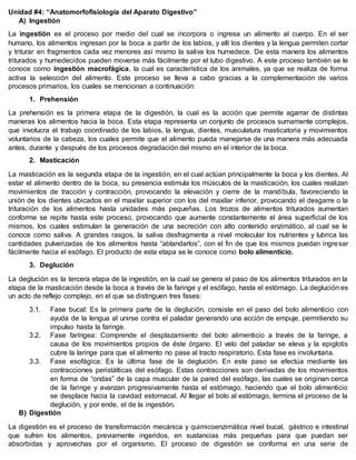 Unidad #4: “Anatomorfofisiología del Aparato Digestivo”
A) Ingestión
La ingestión es el proceso por medio del cual se incorpora o ingresa un alimento al cuerpo. En el ser
humano, los alimentos ingresan por la boca a partir de los labios, y allí los dientes y la lengua permiten cortar
y triturar en fragmentos cada vez menores así mismo la saliva los humedece. De esta manera los alimentos
triturados y humedecidos pueden moverse más fácilmente por el tubo digestivo. A este proceso también se le
conoce como ingestión macrofágica, la cual es característica de los animales, ya que se realiza de forma
activa la selección del alimento. Este proceso se lleva a cabo gracias a la complementación de varios
procesos primarios, los cuales se mencionan a continuación:
1. Prehensión
La prehensión es la primera etapa de la digestión, la cual es la acción que permite agarrar de distintas
maneras los alimentos hacia la boca. Esta etapa representa un conjunto de procesos sumamente complejos,
que involucra el trabajo coordinado de los labios, la lengua, dientes, musculatura masticatoria y movimientos
voluntarios de la cabeza, los cuales permite que el alimento pueda manejarse de una manera más adecuada
antes, durante y después de los procesos degradación del mismo en el interior de la boca.
2. Masticación
La masticación es la segunda etapa de la ingestión, en el cual actúan principalmente la boca y los dientes. Al
estar el alimento dentro de la boca, su presencia estimula los músculos de la masticación, los cuales realizan
movimientos de tracción y contracción, provocando la elevación y cierre de la mandíbula, favoreciendo la
unión de los dientes ubicados en el maxilar superior con los del maxilar inferior, provocando el desgarre o la
trituración de los alimentos hasta unidades más pequeñas. Los trozos de alimentos triturados aumentan
conforme se repite hasta este proceso, provocando que aumente constantemente el área superficial de los
mismos, los cuales estimulan la generación de una secreción con alto contenido enzimático, al cual se le
conoce como saliva. A grandes rasgos, la saliva desfragmenta a nivel molecular los nutrientes y lubrica las
cantidades pulverizadas de los alimentos hasta “ablandarlos”, con el fin de que los mismos puedan ingresar
fácilmente hacia el esófago. El producto de esta etapa se le conoce como bolo alimenticio.
3. Deglución
La deglución es la tercera etapa de la ingestión, en la cual se genera el paso de los alimentos triturados en la
etapa de la masticación desde la boca a través de la faringe y el esófago, hasta el estómago. La deglución es
un acto de reflejo complejo, en el que se distinguen tres fases:
3.1. Fase bucal: Es la primera parte de la deglución, consiste en el paso del bolo alimenticio con
ayuda de la lengua al unirse contra el paladar generando una acción de empuje, permitiendo su
impulso hasta la faringe.
3.2. Fase faríngea: Comprende el desplazamiento del bolo alimenticio a través de la faringe, a
causa de los movimientos propios de éste órgano. El velo del paladar se eleva y la epiglotis
cubre la laringe para que el alimento no pase al tracto respiratorio. Esta fase es involuntaria.
3.3. Fase esofágica: Es la última fase de la deglución. En este paso se efectúa mediante las
contracciones peristálticas del esófago. Estas contracciones son derivadas de los movimientos
en forma de “ondas” de la capa muscular de la pared del esófago, las cuales se originan cerca
de la faringe y avanzan progresivamente hasta el estómago, haciendo que el bolo alimenticio
se desplace hacia la cavidad estomacal. Al llegar el bolo al estómago, termina el proceso de la
deglución, y por ende, el de la ingestión.
B) Digestión
La digestión es el proceso de transformación mecánica y quimicoenzimática nivel bucal, gástrico e intestinal
que sufren los alimentos, previamente ingeridos, en sustancias más pequeñas para que puedan ser
absorbidas y aprovechas por el organismo. El proceso de digestión se conforma en una serie de
 