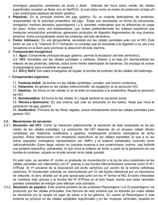 amortiguar pequeñas cantidades de ácido o álcali. Además del moco turbio visible, las células
superficiales secretan un fluido rico en NaHCO3, el cual actúa como un medio de protección al bajo pH
y las condiciones pépticas del lumen gástrico.
b. Pepsinas: Es la principal enzima del jugo gástrico. Es un conjunto heterogéneo de proteínas,
responsables de la actividad proteolítica del jugo. Éstas son secretadas en forma de precursores
zimógenos inactivos llamados pepsinógenos I y II, variantes moleculares que se diferencian en carga
y/o peso. Actúa como una endoproteasa, que rompe preferentemente los enlaces peptídicos que
involucran aminoácidos aromáticos, generando productos de digestión fragmentados de muy diversos
tamaños. Actúa principalmente sobre las proteínas del bolo alimenticio.
c. Factor intrínseco: Es una glicoproteína, secretada por las células parietales junto con el HCl. Este
factor se une a la “Vitamina B12”6 formando un complejo que es resistente a la digestión y se une a los
receptores en el íleon para promover la absorción de esta vitamina.
d. Componentes inorgánicos
d.1. Agua: Componente principal del jugo gástrico, permite la disolución del bolo alimenticio.
d.2. HCl: Secretado por las células parietales u oxínticas. Debido a su bajo pH, desnaturalizan los
enlaces de las proteínas, además, actúa como medio esterilizador de bacterias. Se encarga de activar
el pepsinógeno para convertirla en pepsina.
d.3. KCl y NaCl: Son sales encargadas de regular la bomba de protones de las células del estómago.
f. Componentes orgánicos
f.1. Factores trefoil: Se forman en las células epiteliales, cumplen una función protectora.
f.2. Histamina: Se genera en las células enterocromafín de regulación en la secreción HCl.
f.3. Gastrina: Se forma en las células G en el antro en respuesta a la acetilcolina. Regula la secreción
de HCl.
f.4. Somatostatina: Se forma en las células D y regula también la secreción ácida.
f.5. Renina o Quimosina: Es una enzima que solo se encuentra en los bebes, hasta que inicia la
generación de jugo gástrico.
f.6. Acetilcolina: Proviene de las fibras vagales, actúan directamente sobre las células parietales para
generar HCl.
3.3. Mecanismos de secreción
3.3.1. Secreción del HCl: Como se mencionó anteriormente, la secreción de este compuesto se da por
medio de las células parietales. La producción del HCl depende de un proceso celular efector
constituido por histamina, acetilcolina y gastrina, constituyendo primeros mensajeros de dicho
proceso. Estos interaccionan con receptores específicos de las células parietales, lo que a su vez
activa segundos mensajeros representados por AMPc y el sistema señalizador conocido como
calciocalmodulín. Estos luego activan en cascada sucesiva a una proteincinasa, enzima que fosforila
una proteína específica, activándola, lo que inicia la síntesis de ácido a partir de la generación de una
bomba de protones, situada en el polo luminal de la célula parietal.
En este caso, se secretan H+ contra un gradiente de concentración a la luz de unos canalículos de las
células parietales por intercambio con K+ gracias a una bomba intercambiadora conocida como H+-K+-
ATPasa. El H+ proviene de la disociación del ácido carbónico por acción de la enzima anhidrasa
carbónica. El bicarbonato sobrante es intercambiado por Cl- del líquido intersticial por un mecanismo
de antiporte, el cloro difunde por el polo apical para junto con los H+ formar el HCl. El sodio intracelular
se mantiene bajo gracias a la bomba Na+-K+-ATPasa en el lado basal, siendo que estas necesitan
grandes cantidades de energía para efectuar esta actividad.
3.3.2. Secreción de pepsina: Esta enzima proviene de las proteínas Pepsinógeno I y II. El pepsinógeno I es
producido por las células principales. Una fracción de esta proteína que es liberada por estas células
es absorbida por la sangre en lugar de pasar a la luz gástrica. En cuanto al Pépsinógeno II, esta
proteína se produce en las células epiteliales superficiales y en las mciparas cervicales, situadas en
 
