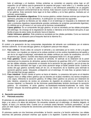 todo el estómago y el duodeno. Ambas proteínas se convierten en pepsina activa bajo un pH
específico (el pH óptimo para la generación de pepsina del grupo I varía entre 2 y 3, mientras que la
del grupo II va entre 3 y 5), las cuales se someten a una eliminación proteolítica de un pequeño
péptido de activación amino-terminal de los mismos. Esta reacción ocurre al interactuar con el HCl de
la luz gástrica. Esta secreción tiene lugar en la fase cefálica y en la fase gástrica, mediada por un
estímulo parasimpático.
3.3.3. Secreción de proteínas digestivas: En la mucosa gástrica, existen diversas enzimas que rompen los
polímeros presentes en el bolo alimenticio. A continuación se mencionan las siguientes:
Gastrina: La gastrina es liberada por las células G en el estómago en respuesta a la distención del
antro y productos digestivos (especialmente grandes cantidades de proteínas parcialmente digeridas).
Es inhibida por un pH menor a 4, así como por la hormona somatostatina8.
Lipasa gástrica: Es un componente del jugo gástrico, el cual es secretado por las células principales
del estómago. Se encarga de la degradación de lípidos e interviene en la formación del quimo, lo que
facilita el paso de estos restos de alimento hacia el intestino.
Factor intrínseco gástrico: Esta proteína es secretada por las células parietales. Como se mencionó
anteriormente, es necesario para el trasporte ileal de la vitamina B12.
3.4. Control de la secreción gástrica
El control y la generación de los componentes degradantes del alimento son controlados por el sistema
nervioso autónomo. En el caso del jugo gástrico, la regulación pasa por tres etapas.
3.4.1. Fase cefálica: Ocurre antes de consumir el alimento y es estimulada por la visión, el olor y el gusto
del mismo. Los impulsos se originan en la corteza cerebral o en los centros hipotalámicos del apetito y
van de la vía vagal al estómago, estimulando las células oxínticas por medio de acetilcolina, con el fin
de generar jugo gástrico. Durante esta etapa puede segregarse hasta 0.5 L de jugo gástrico.
3.4.2. Fase gástrica: Ocurre cuando se consume el alimento. El estímulo es la distensión de la pared
estomacal por la presencia de alimentos; genera la liberación de gastrinas G34 y G17, y de histamina
por las células cebadas, produciendo un aumento de la secreción de jugo gástrico, que en el caso de
los dos últimos estímulos dan lugar a que dicha secreción tenga un fuerte carácter ácido. Cuando la
acidez del jugo gástrico aumenta hasta pH de 2.0, el mecanismo de la Gastrina para estimular la
secreción gástrica queda bloqueado, protegiendo así al estómago. En esta fase, se genera hasta un
60% del total final de jugo gástrico.
3.4.3. Fase intestinal: Ocurre cuando el quimo va hacia el intestino. La presencia del quimo en el intestino
delgado inicia un reflejo entero gástrico que se trasmite por el plexo mientérico, los nervios simpáticos
y los vagos, inhibiendo la secreción gástrica. El reflejo entero gástrico se provoca por distensión de
este intestino, presencia de ácidos y/o productos de digestión de proteínas o por irritación de la
mucosa intestinal. La liberación de las hormonas gastrointestinales también disminuyen la secreción
gástrica. En el duodeno, el ácido gástrico es neutralizado mediante bicarbonato de sodio. Esto
también bloquea las enzimas gástricas (pepsinas) que tienen su acción óptima en un rango bajo
de pH.
4. Secreción pancreática
4.1. Páncreas exocrino
El páncreas es una glándula de secreción mixta. Su forma es de una pera plana y mide alrededor de 6 In de
largo y se ubica a la altura del abdomen. Se encuentra rodeada por el estómago, el intestino delgado, el
hígado, el bazo y la vesícula biliar. Cuenta con un conducto anexo llamado “conducto pancreático”, el cual
pasa por éste órgano y transporta las secreciones pancreáticas hasta la primera parte del intestino delgado,
(duodeno).
El páncreas cuenta con dos funciones primordiales, la función exocrina y la función endocrina. Las células
exocrinas del páncreas producen enzimas que ayudan a la digestión. Cuando los alimentos ingresan al
 