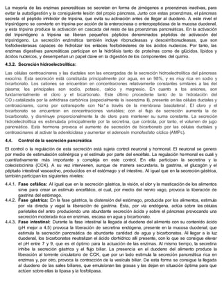 La mayoría de las enzimas pancreáticas se secretan en forma de zimógenos o proenzimas inactivas, para
evitar la autodigestión y la consiguiente lesión del propio páncreas. Junto con estas proenzimas, el páncreas
secreta el péptido inhibidor de tripsina, que evita su activación antes de llegar al duodeno. A este nivel el
tripsinógeno se convierte en tripsina por acción de la enterocinasa o enteropeptidasa de la mucosa duodenal,
y esta tripsina produce la activación en cascada del resto de las proenzimas pancreáticas. En la activación
del tripsinógeno a tripsina se liberan pequeños péptidos denominados péptidos de activación del
tripsinógeno. La secreción enzimática también incluye ribonucleasas y desoxirribonucleasas, que son
fosfodiesterasas capaces de hidrolizar los enlaces fosfodiésteres de los ácidos nucleicos. Por tanto, las
enzimas digestivas pancreáticas participan en la hidrólisis tanto de proteínas como de glúcidos, lípidos y
ácidos nucleicos, y desempeñan un papel clave en la digestión de los componentes del quimio.
4.3.2. Secreción hidroelectrolítica:
Las células centroacinares y las ductales son las encargadas de la secreción hidroelectrolítica del páncreas
exocrino. Esta secreción está constituida principalmente por agua, en un 98%, y es muy rica en sodio y
bicarbonato. Los cationes se encuentran en concentraciones relativamente constantes similares a las del
plasma; los principales son sodio, potasio, calcio y magnesio. En cuanto a los aniones, son
fundamentalmente el cloro y el bicarbonato. Este último procedente tanto de la hidratación del
CO 2 catalizada por la anhidrasa carbónica (especialmente la isoenzima II), presente en las células ductales y
centroacinares, como por cotransporte con Na+ a través de la membrana basolateral . El cloro y el
bicarbonato se encuentran en concentraciones variables; con el flujo de secreción aumenta la de
bicarbonato, y disminuye proporcionalmente la de cloro para mantener su suma constante. La secreción
hidroelectrolítica es estimulada principalmente por la secretina, que controla, por tanto, el volumen de jugo
pancreático. Esta hormona provoca el aumento de secreción de bicarbonato por las células ductales y
centroacinares al activar la adenilciclasa y aumentar el adenosín monofosfato cíclico (AMPc).
4.4. Control de la secreción pancreática
El control o la regulación de esta secreción está sujeta control neuronal y hormonal. El neuronal se genera
por medio de estimulación colinérgica y el estímulo por parte del encéfalo. La regulación hormonal es cuali y
cuantitativamente más importante y compleja en este control. En ella participan la secretina y la
colecistocinina (CCK). A su vez intervienen, aunque de manera secundaria, la gastrina, el glucagón y el
péptudo intestinal vasoactivo, producidos en el estómago y el intestino. Al igual que en la secreción gástrica,
también participan los siguientes niveles:
4.4.1. Fase cefálica: Al igual que en la secreción gástrica, la visión, el olor y la masticación de los alimentos
sirve para crear un estímulo encefálico, el cual, por medio del nervio vago, provoca la liberación de
gastrina del estómago.
4.4.2. Fase gástrica: En la fase gástrica, la distensión del estómago, producida por los alimentos, estimula
por vía directa y vagal la liberación de gastrina. Ésta, por vía endógena, actúa sobre las células
parietales del antro produciendo una abundante secreción ácida y sobre el páncreas provocando una
secreción moderada rica en enzimas, escasa en agua y bicarbonato.
4.4.3. Fase intestinal: Durante la fase intestinal la llegada al duodeno del alimento con su contenido ácido
(pH mejor a 4.5) provoca la liberación de secretina endógena, presente en la mucosa duodenal, que
estimula la secreción pancreática de abundante cantidad de agua y bicarbonatos. Al llegar a la luz
duodenal, los bicarbonatos neutralizan el ácido clorhídrico allí presente, con lo que se consigue elevar
el pH entre 7 y 9, que es el óptimo para la actuación de las enzimas. Al mismo tiempo, la secretina
inhibe la secreción gástrica y el flujo biliar. La presencia en el duodeno del alimento produce la
liberación al torrente circulatorio de CCK, que por un lado estimula la secreción pancreática rica en
enzimas y, por otro, provoca la contracción de la vesícula biliar. De esta forma se consigue la llegada
al duodeno de las sales biliares, que emulsionan las grasas y las dejan en situación óptima para que
actúen sobre ellas la lipasa y la fosfolipasa.
 