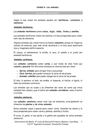 Unidad 6: Los animales.

                         Los animales se alimentan.


Según lo que coman los animales pueden ser herbívoros, carnívoros u
omnívoros.

Animales herbívoros.

Los animales herbívoros comen raíces, hojas, tallos, frutos y semillas.

Los animales herbívoros tienen los dientes y la boca preparados para comer
este tipo de alimentos.

Algunos animales que comen hierva se llaman rumiantes, porque se tragan su
comida sin masticar para más tarde devolverla a la boca para masticarla
bien y tragársela definitivamente.

El conejo, el saltamontes, la ardilla, la vaca, el caballo o la jirafa son
animales herbívoros.

Animales carnívoros.

Los animales carnívoros comen carne, y casi todos de ellos tiene que
cazarla o pescarla. Por ello estos animales se caracterizan por tener:

   o Garras afiladas: para atrapar bien a sus presas.
   o Picos fuertes: para poder arrancar la carne de las presas.
   o Grandes colmillos: para poder desgarras la carne de las presas.

El lobo, la pantera, el león, las arañas, el leopardo, el halcón, el águila, el
búho son animales carnívoros.

Los animales que no cazan y se alimentan del resto de carne que otros
animales han cazado y que le sobra son animales carroñeros, como el buitre
y la hiena.

Animales omnívoros.

Los animales omnívoros comen todo tipo de alimentos, principalmente se
alimentan de plantas y de otros animales.

Estos animales cazan o pescan para comer carne, teniendo los diente y la
boca preparada para comer carne y plantas, semillas y frutos.

El erizo, el jabalí, el oso pardo y la gallina son ejemplos de estos animales
omnívoros.
Conocimiento del Medio: 3º curso de Educación Primaria. Maestro: Juan Moya.   4 
              C.E.I.P “Sagrados Corazones”, Escalonilla (Toledo).
 
