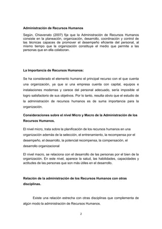2
Administración de Recursos Humanos
Según, Chiavenato (2007) fija que la Administración de Recursos Humanos
consiste en la planeación, organización, desarrollo, coordinación y control de
las técnicas capaces de promover el desempeño eficiente del personal, al
mismo tiempo que la organización constituye el medio que permite a las
personas que en ella colaboran.
La Importancia de Recursos Humanos:
Se ha considerado el elemento humano el principal recurso con el que cuenta
una organización, ya que si una empresa cuenta con capital, equipos e
instalaciones modernas y carece del personal adecuado, sería imposible el
logro satisfactorio de sus objetivos. Por lo tanto, resulta obvio que el estudio de
la administración de recursos humanos es de suma importancia para la
organización.
Consideraciones sobre el nivel Micro y Macro de la Administración de los
Recursos Humanos.
El nivel micro, trata sobre la planificación de los recursos humanos en una
organización además de la selección, el entrenamiento, la recompensa por el
desempeño, el desarrollo, la potencial recompensa, la compensación, el
desarrollo organizacional
El nivel macro, se relaciona con el desarrollo de las personas por el bien de la
organización. En este nivel, aparece la salud, las habilidades, capacidades y
actitudes de las personas que son más útiles en el desarrollo.
Relación de la administración de los Recursos Humanos con otras
disciplinas.
Existe una relación estrecha con otras disciplinas que complementa de
algún modo la administración de Recursos Humanos.
 