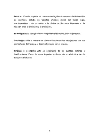 3
Derecho: Estudia y aporta los basamentos legales al momento de elaboración
de contratos, estudio de Gacetas Oficiales dentro del marco legal,
manteniéndose como un apoyo a la oficina de Recursos Humanos en la
relación entre el empleado y el empleador.
Psicología: Esta trabaja con del comportamiento individual de la personas.
Sociología: Mide la manera en cómo se involucran los trabajadores con sus
compañeros de trabajo y el desenvolvimiento con el entorno.
Finanza o economía: Esta se encargaría de los sueldos, salarios y
bonificaciones. Pieza de suma importancia dentro de la administración de
Recursos Humanos.
 