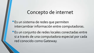 Concepto de internet
•Es un sistema de redes que permiten
intercambiar información entre computadoras.
•Es un conjunto de redes locales conectadas entre
si a través de una computadora especial por cada
red conocido como Gateway.
 