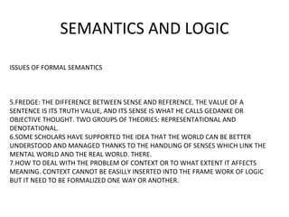 SEMANTICS AND LOGIC
ISSUES OF FORMAL SEMANTICS
5.FREDGE: THE DIFFERENCE BETWEEN SENSE AND REFERENCE. THE VALUE OF A
SENTENCE IS ITS TRUTH VALUE, AND ITS SENSE IS WHAT HE CALLS GEDANKE OR
OBJECTIVE THOUGHT. TWO GROUPS OF THEORIES: REPRESENTATIONAL AND
DENOTATIONAL.
6.SOME SCHOLARS HAVE SUPPORTED THE IDEA THAT THE WORLD CAN BE BETTER
UNDERSTOOD AND MANAGED THANKS TO THE HANDLING OF SENSES WHICH LINK THE
MENTAL WORLD AND THE REAL WORLD. THERE.
7.HOW TO DEAL WITH THE PROBLEM OF CONTEXT OR TO WHAT EXTENT IT AFFECTS
MEANING. CONTEXT CANNOT BE EASILLY INSERTED INTO THE FRAME WORK OF LOGIC
BUT IT NEED TO BE FORMALIZED ONE WAY OR ANOTHER.
 