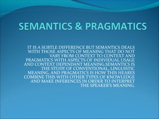 IT IS A SUBTLE DIFFERENCE BUT SEMANTICS DEALS
WITH THOSE ASPECTS OF MEANING THAT DO NOT
VARY FROM CONTEXT TO CONTEXT AND
PRAGMATICS WITH ASPECTS OF INDIVIDUAL USAGE
AND CONTEXT DEPENDANT MEANING.SEMANTICS IS
THE STUDY OF CONVENTIONAL, LINGUISTIC
MEANING, AND PRAGMATICS IS HOW THIS HEARES
COMBINE THIS WITH OTHER TYPES OF KNOWLEDGE
AND MAKE INFERENCES IN ORDER TO INTERPRET
THE SPEAKER’S MEANING.
 