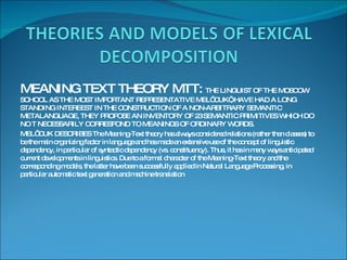 MEANING TEXT THEORY MTT:  THE LINGUIST OF THE MOSCOW SCHOOL AS THE MOST IMPORTANT REPRESENTATIVE MEL’ CUK’, HAVE HAD A LONG STANDING INTEREEST IN THE CONSTRUCTION OF A NON-ARBITRARY SEMANTIC METALANGUAGE, THEY PROPOSE AN INVENTORY OF 23 SEMANTIC PRIMITIVES WHICH DO NO T NECESSARILY CORRESPOND TO MEANINGS OF ORDINARY WORDS.  MEL’ CUK DESCRIBES The Meaning-Text theory has always considered relations (rather than classes) to be the main organizing factor in language and has made an extensive use of the concept of linguistic dependency, in particular of syntactic dependency (vs. constituency). Thus, it has in many ways anticipated current developments in linguistics. Due to a formal character of the Meaning-Text theory and the corresponding models, the latter have been successfully applied in Natural Language Processing, in particular automatic text generation and machine translation 