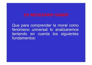 ES NECESARIO SABER

Que para comprender la moral como
fenómeno universal lo analizaremos
teniendo en cuenta los siguientes
fundamentos:
 