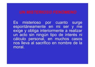 UN MISTERIOSO FENÓMENO

Es misterioso por cuanto surge
espontáneamente en mi ser y me
exige y obliga interiormente a realizar
un acto sin ningún tipo de interés ni
cálculo personal, en muchos casos
nos lleva al sacrifico en nombre de la
moral.
 