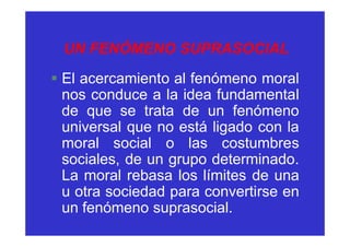 UN FENÓMENO SUPRASOCIAL
§ El acercamiento al fenómeno moral
  nos conduce a la idea fundamental
  de que se trata de un fenómeno
  universal que no está ligado con la
  moral social o las costumbres
  sociales, de un grupo determinado.
  La moral rebasa los límites de una
  u otra sociedad para convertirse en
  un fenómeno suprasocial.
 