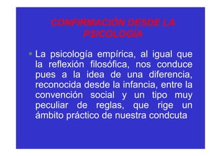 CONFIRMACIÓN DESDE LA
          PSICOLOGÍA

§ La psicología empírica, al igual que
  la reflexión filosófica, nos conduce
  pues a la idea de una diferencia,
  reconocida desde la infancia, entre la
  convención social y un tipo muy
  peculiar de reglas, que rige un
  ámbito práctico de nuestra condcuta
 