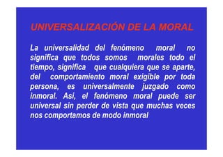 UNIVERSALIZACIÓN DE LA MORALUNIVERSALIZACIÓN DE LA MORAL
La universalidad del fenómeno moral no
significa que todos somos morales todo el
tiempo, significa que cualquiera que se aparte,
del comportamiento moral exigible por toda
persona, es universalmente juzgado como
inmoral. Así, el fenómeno moral puede ser
universal sin perder de vista que muchas veces
nos comportamos de modo inmoral
 