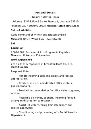 Personal Details
Name: Nuttasiri Onjun
Address: 95/19 Moo 8 Santo, Nampad, Uttaradit 53110
Mobile: 089-4395046 Email: mangpor_utt@hotmail.com
Skills & Abilities
Good command of written and spoken English
Microsoft Office (Word, Excel, PowerPoint)
SAP
Education
2005-2009: Bachelor of Arts Program in English –
Naresuan University, Phitsanulok
Work Experience
2010-2013: Receptionist at Ecco (Thailand) Co., Ltd.
Phichit Branch
Responsibilities
• Handle incoming calls and emails and routing
appropriately.
• Greeted, assisted and directed office visitors,
guests, workers.
• Provided accommodation for office visitors, guests,
workers.
• Receiving deliveries, couriers, incoming faxes &
arranging distribution to recipients.
• Assist HR with checking time attendance and
related paperwork.
• Coordinating and processing with Social Security
Department.
 