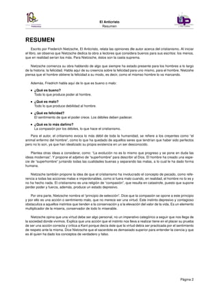 El Anticristo
Resumen
RESUMEN
Escrito por Frederich Nietzsche, El Anticristo, relata las opiniones dle autor acerca del cristianismo. Al iniciar
el libro, se observa que Nietzsche dedica la obra a lectores que considera buenos para sus escritos: los menos,
que en realidad serían los más. Para Nietzsche, éstos son la casta suprema.
Nietzsche comienza su obra hablando de algo que siempre ha estado presente para los hombres a lo largo
de la historia: la felicidad. Habla aquí de su creencia sobre la felicidad para uno mismo, para el hombre. Nietzshe
piensa que el hombre obtiene la felicidad a su modo, es decir, como el mismso hombre lo va marcando.
Además, Friedrich habla aquí de lo que es bueno o malo:
¿Qué es bueno?
Todo lo que produce poder al hombre.
¿Qué es malo?
Todo lo que produce debilidad al hombre.
¿Qué es felicidad?
El sentimiento de que el poder crece. Los débiles deben padecer.
¿Qué es lo más dañino?
La compasión por los débiles, lo que hace el cristianismo.
Para el autor, el critianismo evoca lo más débil de toda la humanidad, se reﬁere a los creyentes como “el
animal enfermo del hombre”, como lo que ha quedado de aquellos seres que tendrían que haber sido perfectos
pero no lo son, ya que han idealizado su propia existencia en un ser desconocido.
Plantea otras ideas a considerar, como: “La evolución no es lo mismo que progreso y se pone en duda las
ideas modernas”. Y propone el adjetivo de “superhombre” para describir al Dios. El hombre ha creado una espe-
cie de “superhombre” juntando todas las cualidades buenas y separando las malas, a lo cual le ha dado forma
humana.
Nietzsche también propone la idea de que el cristianismo ha involucrado el concepto de pecado, como refe-
rencia a todas las acciones malas e imperdonables, como si fuera malo cuando, en realidad, el hombre no lo es y
no ha hecho nada. El cristianismo es una religión de “compasión”, que resulta en catastrofe, puesto que supone
perder poder y fuerza, además, produce un estado depresivo.
Por otra parte, Nietzsche nombra el “principio de selección”. Dice que la compasión se opone a este principio
y por ello es una acción o sentimiento malo, que no merece ser una virtud. Este instinto depresivo y contagioso
obstaculiza a aquellos instintos que tienden a la conservación y a la elevación del valor de la vida. Es un elemento
multiplicador de la miseria, conservador de todo lo miserable.
Nietzsche opina que una virtud debe ser algo personal, no un imperativo categórico a seguir que nos llega de
la sociedad donde vivimos. Explica que una acción que el instinto nos lleva a realizar tiene en el placer su prueba
de ser una acción correcta y critica a Kant porque decía éste que la virtud debía ser practicada por el sentimiento
de respeto ante la misma. Dice Nietzsche que el sacerdote es demasiado superior para entender la ciencia y que
es él quien ha dado los conceptos de verdadero y falso.
Página 2
 