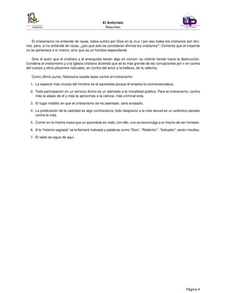El Anticristo
Resumen
El cristianismo no entiende de razas, todos sufren por Dios en la cruz t por eso todos los cristianos son divi-
nos, pero, si no entiende de razas, ¿por qué sólo se consideran divinos los cristianos?. Comenta que el creyente
no se pertenece a sí mismo, sino que es un hombre dependiente.
Dice el autor que el cristiano y el anarquista tienen algo en común: su instinto tiende hacia la destrucción.
Condena al cristianismo y a la Iglesia cristiana diciendo que es la más grande de las corrupciones por ir en contra
del cuerpo y otros placerers naturales, en contra del amor y la belleza, de la valentía.
Como último punto, Nietzsche expide leyes contra el cristianismo:
1. La especie más viciosa del hombre es el sacerdote porque él enseña la contranaturaleza.
2. Toda participación en un servicio divino es un atentado a la moralidad pública. Para el cristianismo, contra
más te alejes de él y más te aproximes a la ciencia, más criminal eres.
3. El lugar maldito en que el cristianismo se ha asentado, será arrasado.
4. La predicación de la castidad es algo contranatura; todo desprecio a la vida sexual es un auténtico pecado
contra la vida.
5. Comer en la misma mesa que un sacerdote es malo; con ello, uno se excomulga a sí mismo de ser honesto.
6. A la “historia sagrada” se la llamará malvada y palabras como “Dios”, “Redentor”, “Salvador”, serán insultos.
7. El resto se sigue de aquí.
Página 4
 