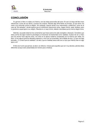 El Anticristo
Resumen
CONCLUSIÓN
En general, el libro no relata una historia, sino las ideas personales del autor. El cual a lo largo del libro hace
referencias a otros de sus libros y autores de la época. Resulta algo difícil leerlo al principio, ya que tiene una
visión muy profunda contra la religión. Sin embargo, expone temas muy importantes y polémicos, como es el
caso de “los salvados”, donde expone que el cristianismo desconoce razas, rasgos físicos, edad, etcétera; pero
no perdona a aquel ajeno a su religión. Resulta en un caso irónico, debido a las bases que la misma religión toma.
Además, se puede observar los comentarios que hace acerca de cada evangelio o discípulo. Considera que
estos sufrían de algún trastorno psicológico al reconocer tal barbaridad como realidad. A pesar de ser un libro
que fue escrito hace algunos años, nos sitúa en la época moderna comparada con la historia que relata. Es
decir, si hoy alguna persona decidiera aparecer y morir por la humanidad, sería tildado de loco. Lo que nos deja
pensado, ¿Y si esto fuera la realidad?, es decir, que en realidad Jesús sólo era un loco que intentó creer en algo
ajeno a él.
El libro da mucho que pensar, es decir, es reﬂexivo. Incluso para aquellos que son muy devotos, plantea ideas
diferentes aunque sean presentadas de manera poco ortodoxa.
Página 5
 