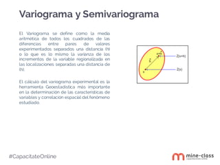 #CapacítateOnline
El Variograma se define como la media
aritmética de todos los cuadrados de las
diferencias entre pares de valores
experimentados separados una distancia (h)
o lo que es lo mismo la varianza de los
incrementos de la variable regionalizada en
las localizaciones separadas una distancia de
(h).
El cálculo del variograma experimental es la
herramienta Geoestadística más importante
en la determinación de las características de
variables y correlación espacial del fenómeno
estudiado.
Variograma y Semivariograma
 