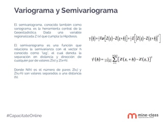 #CapacítateOnline
El semivariograma, conocido también como
variograma, es la herramienta central de la
Geoestadística. Dada una variable
regionalizada Z (x) que cumpla la Hipótesis.
El semivariograma es una función que
relaciona la semivarianza con el vector h
conocido como "lag", el cual denota la
separación en distancia y dirección de
cualquier par de valores Z(x) y Z(x+h).
Donde N(h) es el número de pares Z(xi) y
Z(xi+h) son valores separados a una distancia
(h).
Variograma y Semivariograma
 