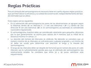 #CapacítateOnline
Para el cómputo del semivariograma es necesario tener en cuenta algunas reglas prácticas
que permiten elevar la eficiencia y la calidad de la estimación, independientemente del tipo
de estimador que se utilice.
Estas reglas son las siguientes:
• En la estimación del semivariograma los pares de las observaciones se agrupan según
la distancia dentro de un intervalo h = h con una tolerancia ± ∆h 2 y dentro de una
dirección θ con una tolerancia ±∆θ /2. El semivariograma así estimado es considerado
suavizado o regularizado.
• El semivariograma muestral debe ser considerado solamente para pequeñas distancias
por lo que generalmente, se estima para valores de h menores que la mitad de la
distancia máxima ( h < dmax 2 ).
• La elección del número de intervalos es arbitraria. No obstante se considera que un
número máximo de 25 intervalos es suficiente para cualquier propósito, y un mínimo de
10 debe ser usado para determinar con precisión el rango y la meseta del
semivariograma.
• El largo de los intervalos debe ser elegido de forma tal que el número de pares en cada
intervalo sea lo suficientemente grande para que el estimado del semivariograma sea
relativamente estable. Se considera que entre 30 y 50 pares satisfacen este
requerimiento.
Reglas Prácticas
 