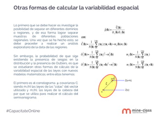 #CapacítateOnline
Lo primero que se debe hacer es investigar la
posibilidad de separar en diferentes dominios
o regiones, y de esa forma lograr separar
muestras de diferentes poblaciones
regionales. Una vez que se ha hecho esto, se
debe proceder a realizar un análisis
exploratorio de la data de las regiones.
Sin embargo, la probabilidad de que siga
existiendo la presencia de sesgos en la
distribución y la presencia de Outliers, es que
se estudiaron otras formas de cálculo de la
variabilidad espacial de las leyes con nuevos
modelos matemáticos; entre ellos tenemos:
El primero es el correlograma ρ, covarianza C;
siendo m+(h) las leyes de las “colas” del vector
utilizado y m-(h), las leyes de la cabeza del
par que se utiliza para realizar el cálculo del
semivariograma.
Otras formas de calcular la variabilidad espacial
 