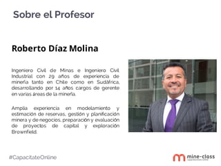Sobre el Profesor
#CapacítateOnline
Roberto Díaz Molina
Ingeniero Civil de Minas e Ingeniero Civil
Industrial con 29 años de experiencia de
minería tanto en Chile como en Sudáfrica,
desarrollando por 14 años cargos de gerente
en varias áreas de la minería.
Amplia experiencia en modelamiento y
estimación de reservas, gestión y planiﬁcación
minera y de negocios, preparación y evaluación
de proyectos de capital y exploración
Brownfield.
 