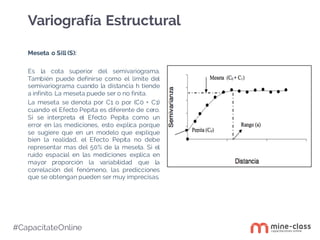 #CapacítateOnline
Meseta o Sill (S):
Es la cota superior del semivariograma.
También puede definirse como el limite del
semivariograma cuando la distancia h tiende
a infinito. La meseta puede ser o no finita.
La meseta se denota por C1 o por (C0 + C1)
cuando el Efecto Pepita es diferente de cero.
Si se interpreta el Efecto Pepita como un
error en las mediciones, esto explica porque
se sugiere que en un modelo que explique
bien la realidad, el Efecto Pepita no debe
representar mas del 50% de la meseta. Si el
ruido espacial en las mediciones explica en
mayor proporción la variabilidad que la
correlación del fenómeno, las predicciones
que se obtengan pueden ser muy imprecisas.
Variografía Estructural
 