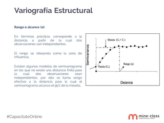 #CapacítateOnline
Rango o alcance (a):
En términos prácticos corresponde a la
distancia a partir de la cual dos
observaciones son independientes.
El rango se interpreta como la zona de
influencia.
Existen algunos modelos de semivariograma
en los que no existe una distancia finita para
la cual dos observaciones sean
independientes; por ello se llama rango
efectivo a la distancia para la cual el
semivariograma alcanza el 95% de la meseta.
Variografía Estructural
 